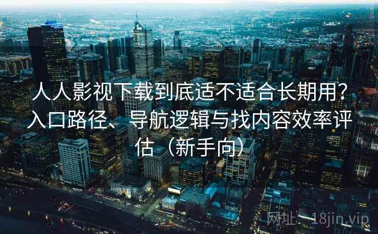 人人影视下载到底适不适合长期用？入口路径、导航逻辑与找内容效率评估（新手向）