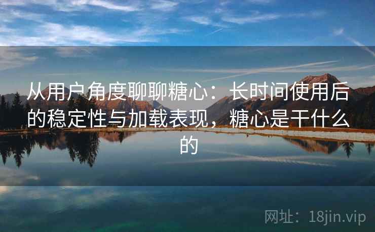 从用户角度聊聊糖心：长时间使用后的稳定性与加载表现，糖心是干什么的