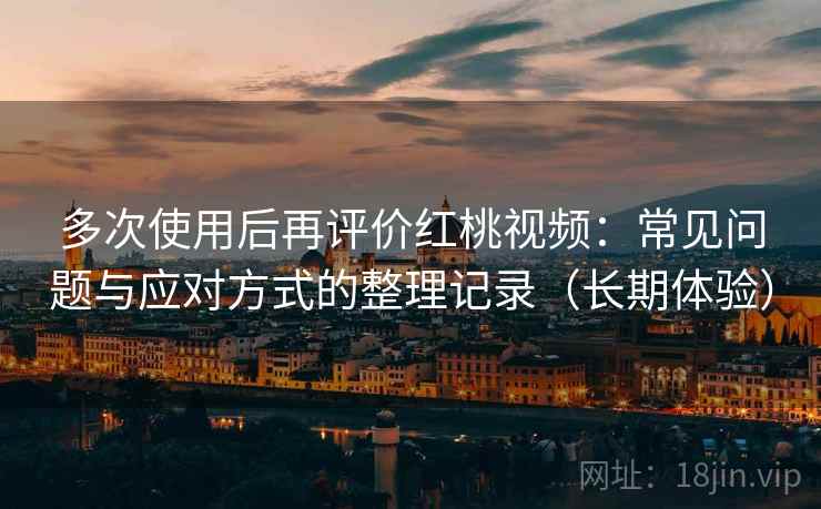 多次使用后再评价红桃视频：常见问题与应对方式的整理记录（长期体验）