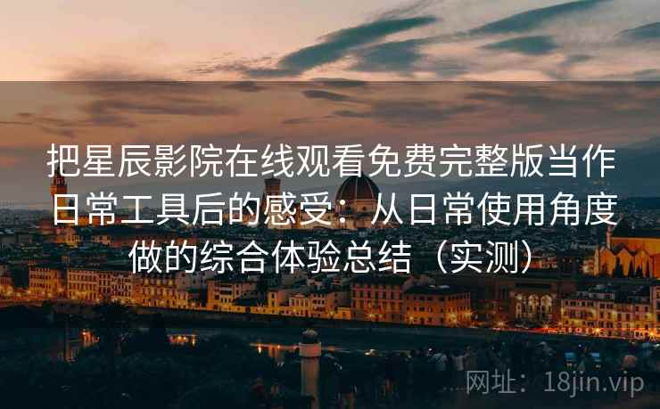 把星辰影院在线观看免费完整版当作日常工具后的感受：从日常使用角度做的综合体验总结（实测）