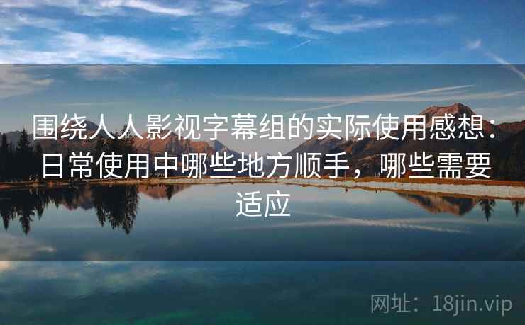 围绕人人影视字幕组的实际使用感想：日常使用中哪些地方顺手，哪些需要适应