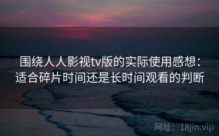 围绕人人影视tv版的实际使用感想：适合碎片时间还是长时间观看的判断