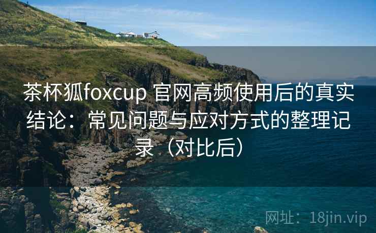 茶杯狐foxcup 官网高频使用后的真实结论：常见问题与应对方式的整理记录（对比后）