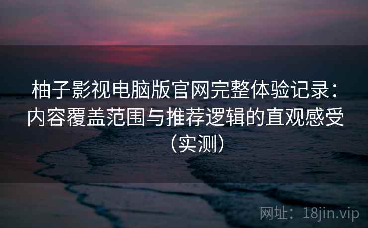 柚子影视电脑版官网完整体验记录：内容覆盖范围与推荐逻辑的直观感受（实测）