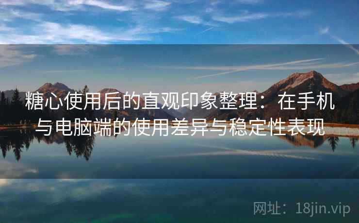 糖心使用后的直观印象整理：在手机与电脑端的使用差异与稳定性表现