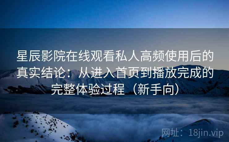 星辰影院在线观看私人高频使用后的真实结论：从进入首页到播放完成的完整体验过程（新手向）