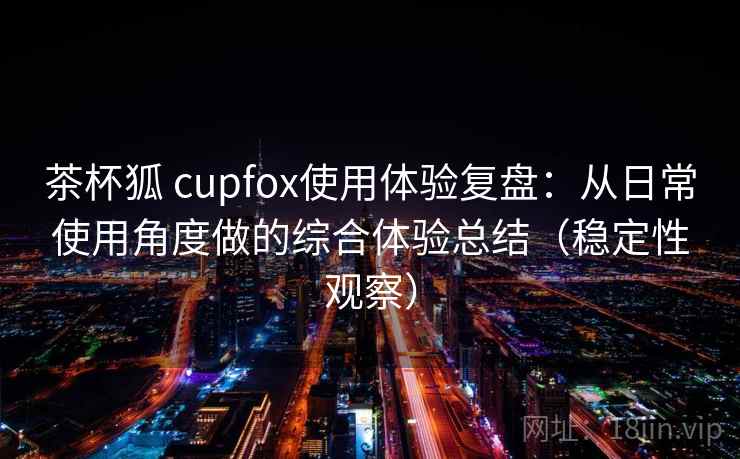 茶杯狐 cupfox使用体验复盘：从日常使用角度做的综合体验总结（稳定性观察）