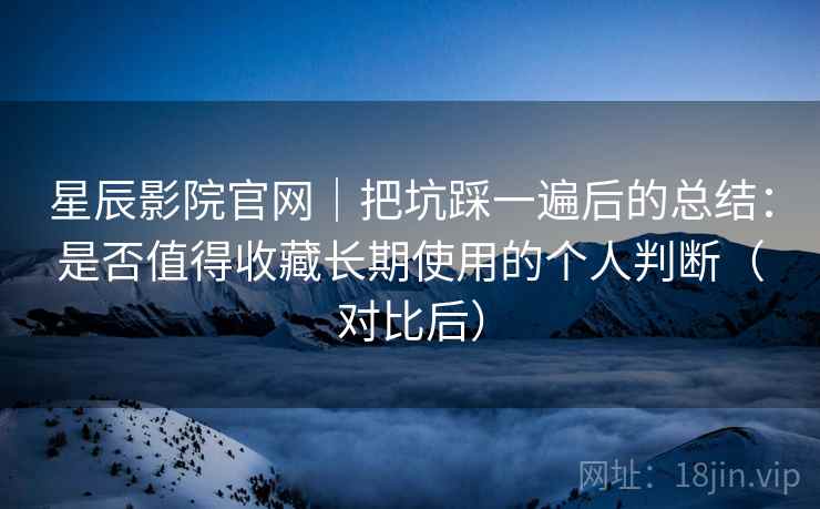 星辰影院官网｜把坑踩一遍后的总结：是否值得收藏长期使用的个人判断（对比后）