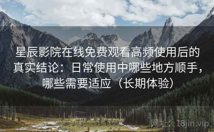 星辰影院在线免费观看高频使用后的真实结论：日常使用中哪些地方顺手，哪些需要适应（长期体验）