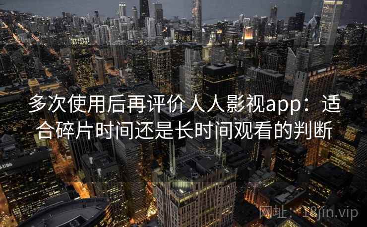 多次使用后再评价人人影视app:适合碎片时间还是长时间观看的判断 多次使用后再评价人人影视app:适合碎片时间还是长时间观看的判断