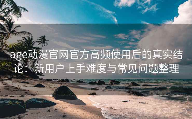 age动漫官网官方高频使用后的真实结论：新用户上手难度与常见问题整理