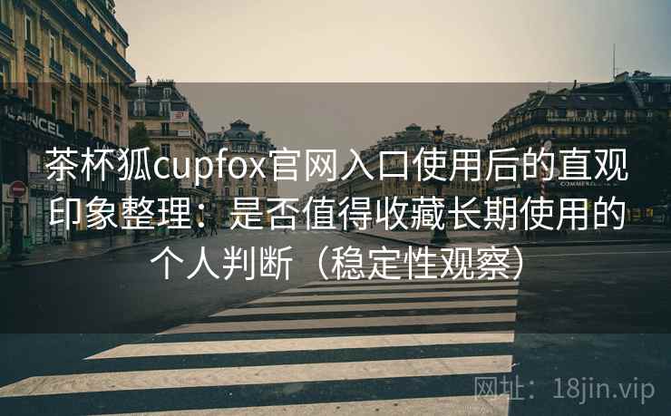 茶杯狐cupfox官网入口使用后的直观印象整理：是否值得收藏长期使用的个人判断（稳定性观察）