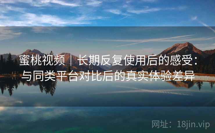 蜜桃视频｜长期反复使用后的感受：与同类平台对比后的真实体验差异