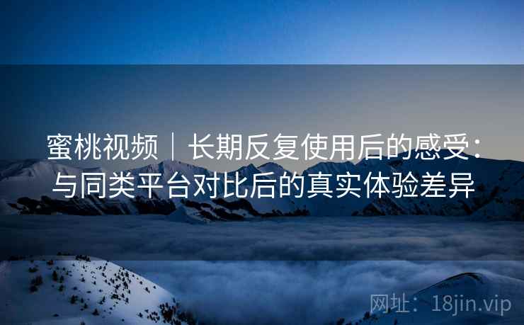 蜜桃视频｜长期反复使用后的感受：与同类平台对比后的真实体验差异