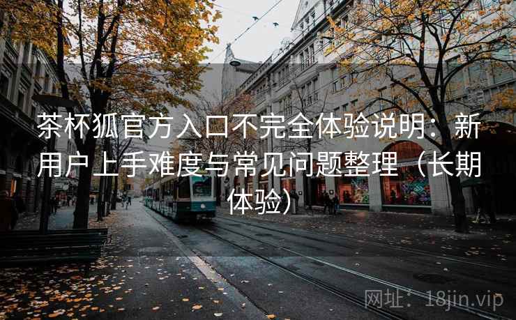 茶杯狐官方入口不完全体验说明：新用户上手难度与常见问题整理（长期体验）