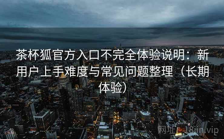 茶杯狐官方入口不完全体验说明：新用户上手难度与常见问题整理（长期体验）