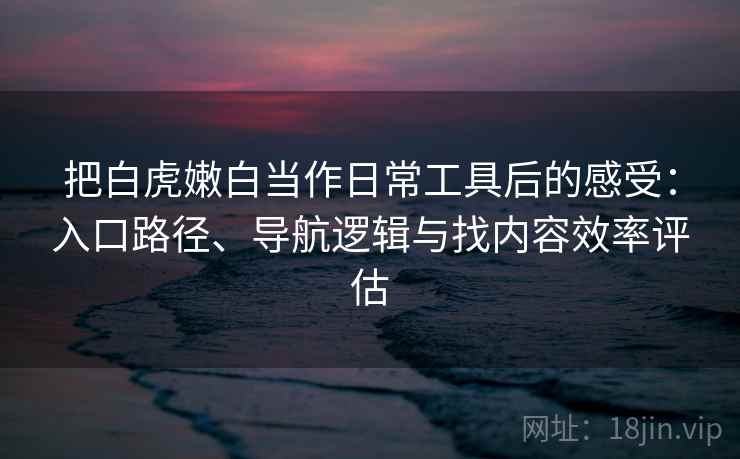 把白虎嫩白当作日常工具后的感受:入口路径、导航逻辑与找内容效率评估 把白虎嫩白当作日常工具后的感受:入口路径、导航逻辑与找内容效率评估