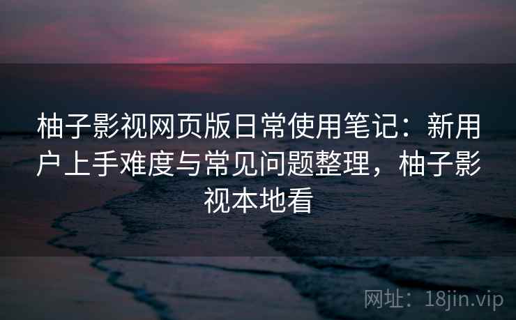 柚子影视网页版日常使用笔记：新用户上手难度与常见问题整理，柚子影视本地看