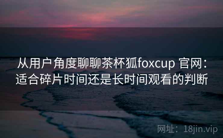 从用户角度聊聊茶杯狐foxcup 官网：适合碎片时间还是长时间观看的判断