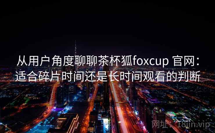 从用户角度聊聊茶杯狐foxcup 官网：适合碎片时间还是长时间观看的判断