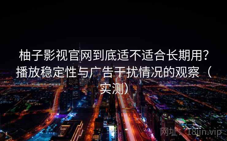 柚子影视官网到底适不适合长期用？播放稳定性与广告干扰情况的观察（实测）
