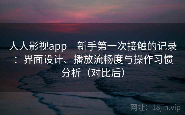 人人影视app｜新手第一次接触的记录：界面设计、播放流畅度与操作习惯分析（对比后）