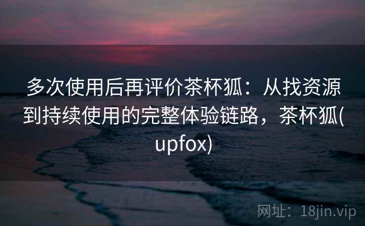 多次使用后再评价茶杯狐:从找资源到持续使用的完整体验链路,茶杯狐(upfox) 多次使用后再评价茶杯狐:从找资源到持续使用的完整体验链路,茶杯狐(upfox)
