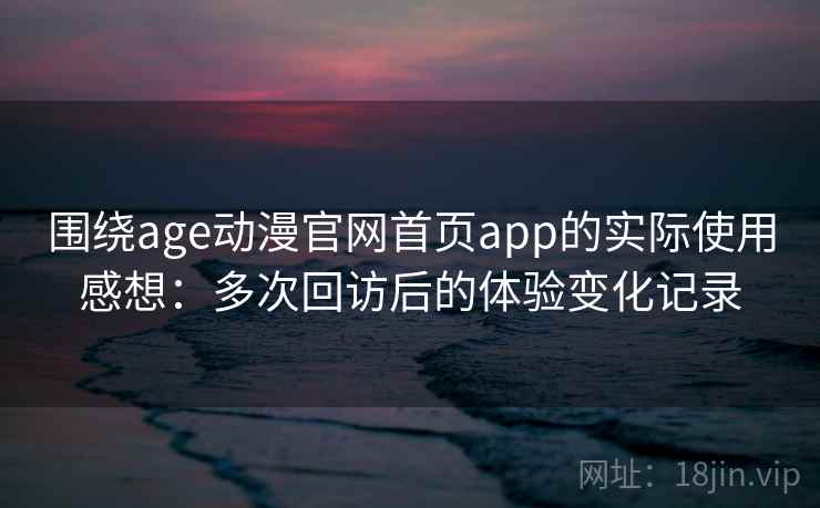 围绕age动漫官网首页app的实际使用感想：多次回访后的体验变化记录